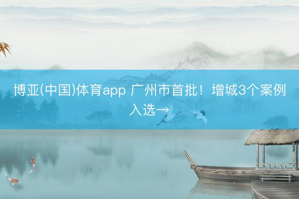 博亚(中国)体育app 广州市首批！增城3个案例入选→