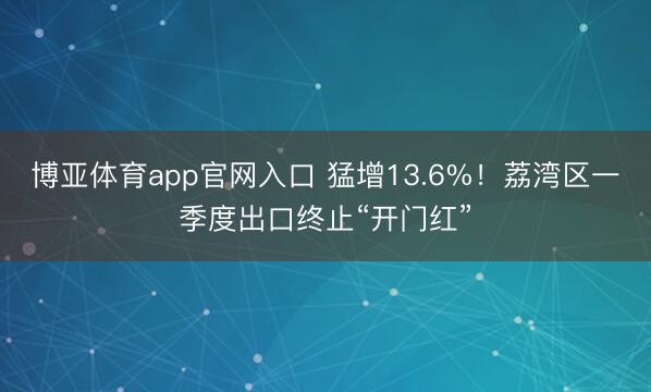 博亚体育app官网入口 猛增13.6%！荔湾区一季度出口终止“开门红”