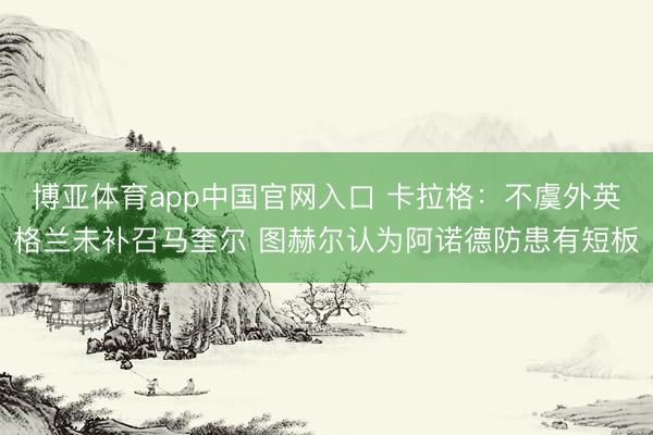 博亚体育app中国官网入口 卡拉格：不虞外英格兰未补召马奎尔 图赫尔认为阿诺德防患有短板