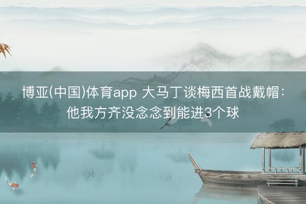 博亚(中国)体育app 大马丁谈梅西首战戴帽：他我方齐没念念到能进3个球