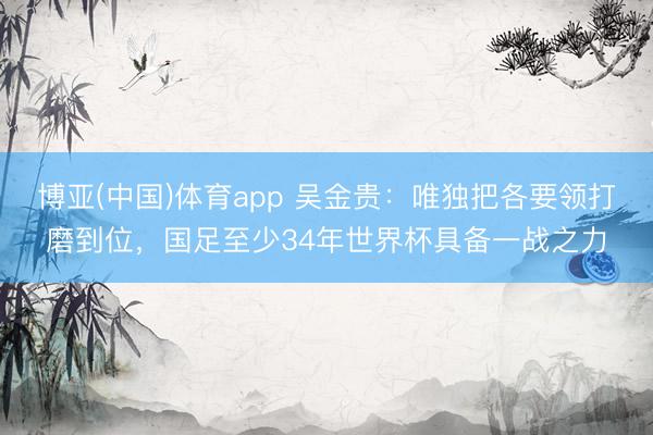 博亚(中国)体育app 吴金贵：唯独把各要领打磨到位，国足至少34年世界杯具备一战之力