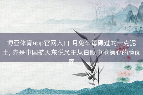 博亚体育app官网入口 月兔车每碾过的一克泥土, 齐是中国航天东说念主从白眼中抢操心的脸面