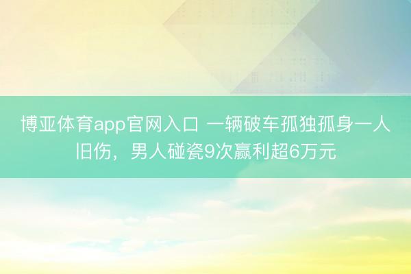博亚体育app官网入口 一辆破车孤独孤身一人旧伤，男人碰瓷9次赢利超6万元