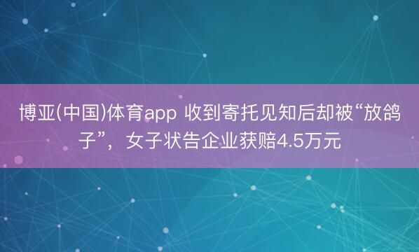博亚(中国)体育app 收到寄托见知后却被“放鸽子”，女子状告企业获赔4.5万元