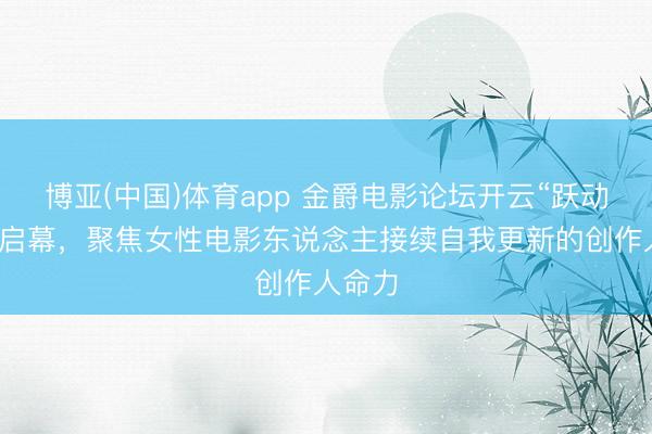 博亚(中国)体育app 金爵电影论坛开云“跃动她影”启幕,聚焦女性电影东说念主接续自我更新的创作人命力