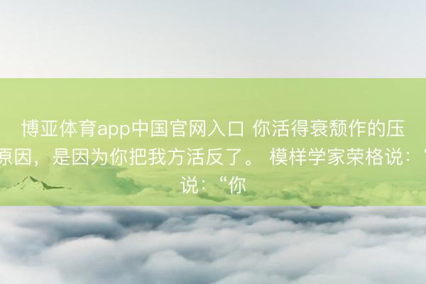 博亚体育app中国官网入口 你活得衰颓作的压根原因，是因为你把我方活反了。 模样学家荣格说：“你