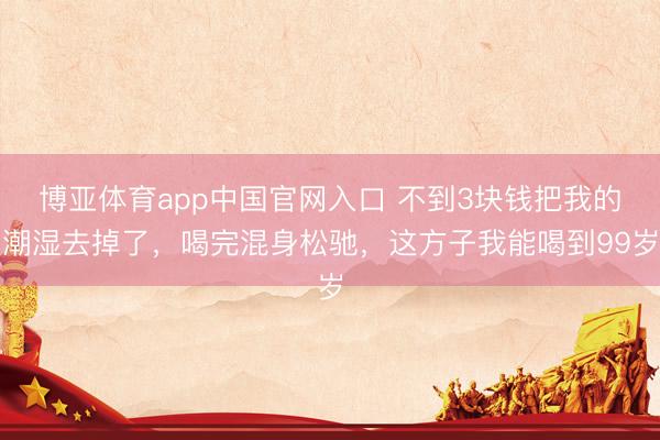 博亚体育app中国官网入口 不到3块钱把我的潮湿去掉了，喝完混身松驰，这方子我能喝到99岁