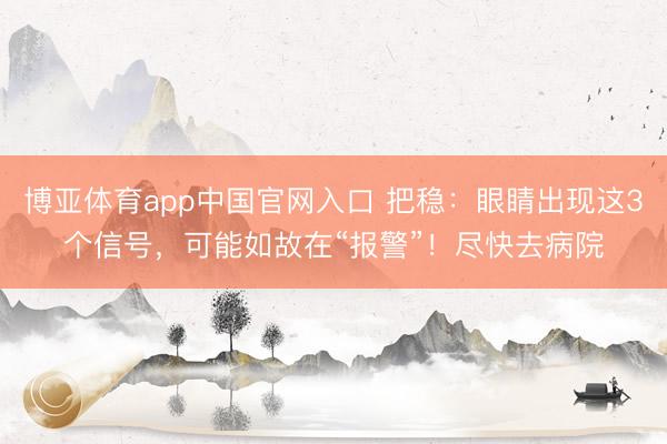 博亚体育app中国官网入口 把稳：眼睛出现这3个信号，可能如故在“报警”！尽快去病院