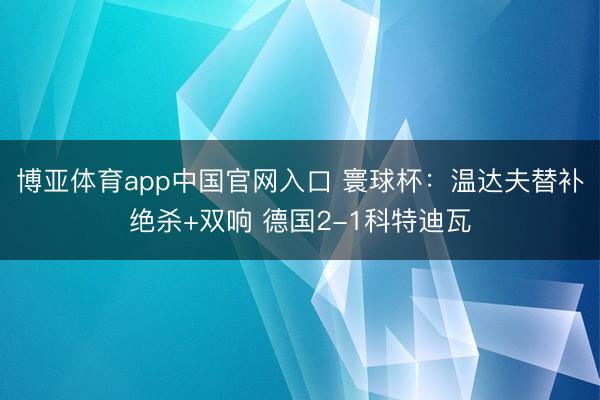博亚体育app中国官网入口 寰球杯：温达夫替补绝杀+双响 德国2-1科特迪瓦