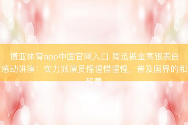 博亚体育app中国官网入口 周迅被金高银表白后感动讲演：实力派演员惺惺惜惺惺，普及国界的和善