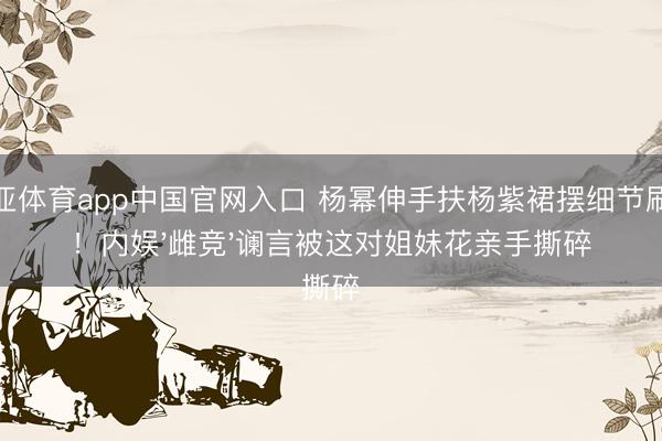 博亚体育app中国官网入口 杨幂伸手扶杨紫裙摆细节刷屏！内娱'雌竞'谰言被这对姐妹花亲手撕碎